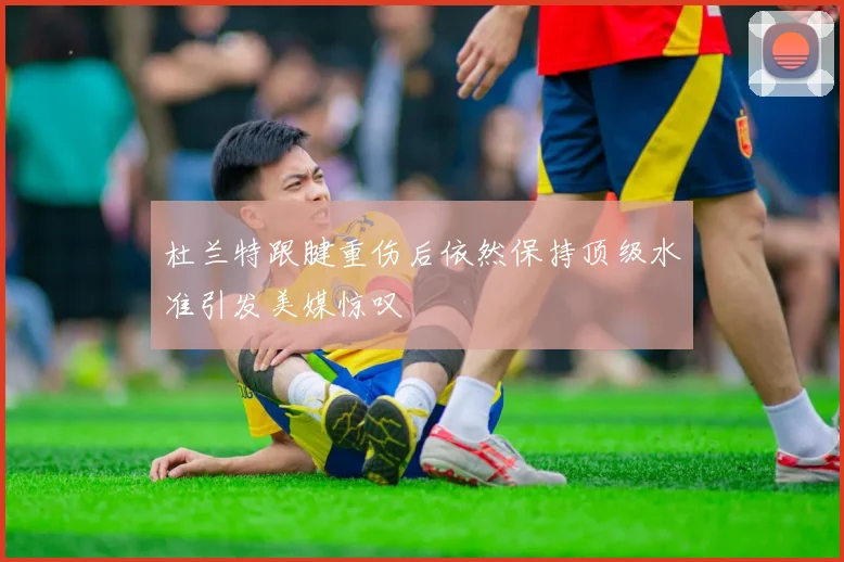 杜兰特跟腱重伤后依然保持顶级水准引发美媒惊叹